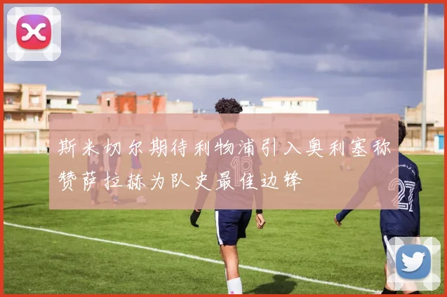 斯米切尔期待利物浦引入奥利塞称赞萨拉赫为队史最佳边锋