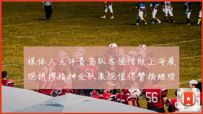 媒体人点评青岛队客场惜败上海展现拼搏精神全队表现值得赞扬继续加油战斗青岛队