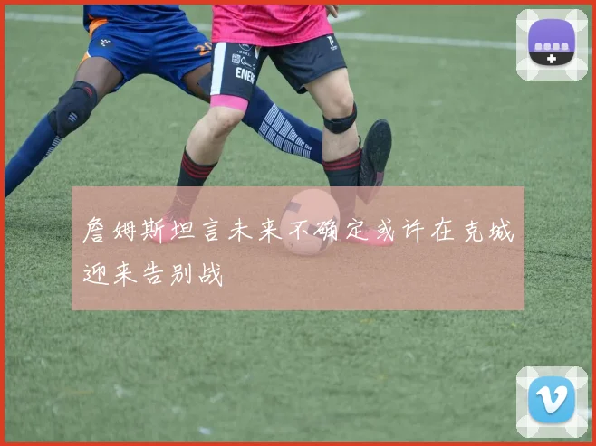 詹姆斯坦言未来不确定或许在克城迎来告别战