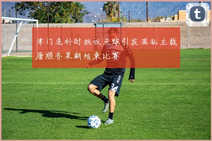 津门虎补时抗议点球引发混乱主裁唐顺齐果断结束比赛