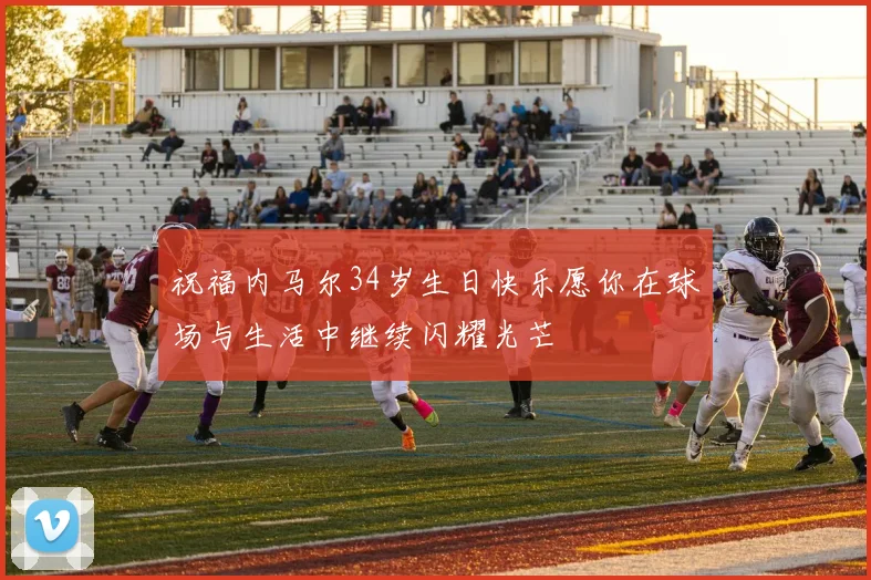 祝福内马尔34岁生日快乐愿你在球场与生活中继续闪耀光芒