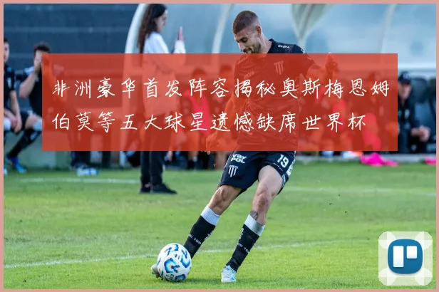 非洲豪华首发阵容揭秘奥斯梅恩姆伯莫等五大球星遗憾缺席世界杯