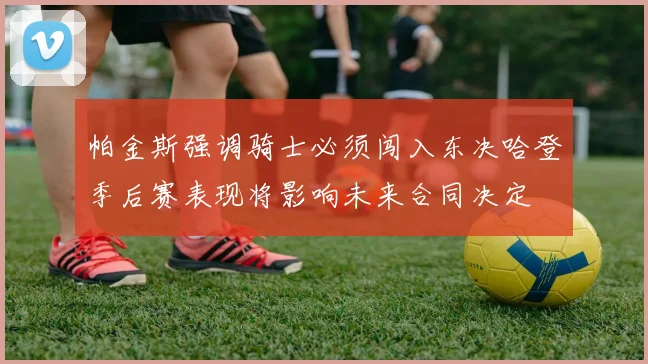 帕金斯强调骑士必须闯入东决哈登季后赛表现将影响未来合同决定