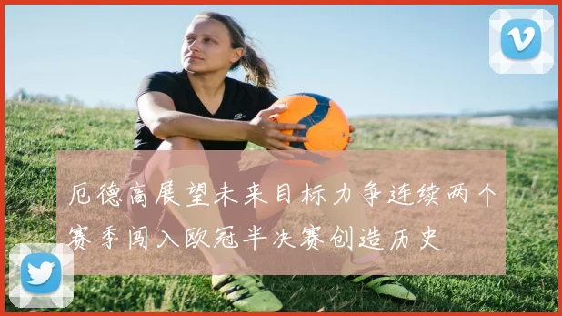 厄德高展望未来目标力争连续两个赛季闯入欧冠半决赛创造历史