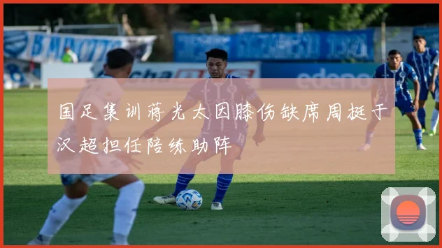 国足集训蒋光太因膝伤缺席周挺于汉超担任陪练助阵