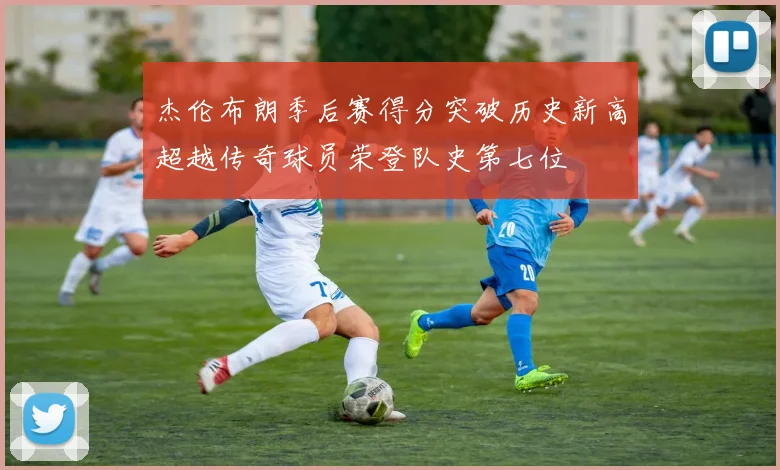 杰伦布朗季后赛得分突破历史新高超越传奇球员荣登队史第七位