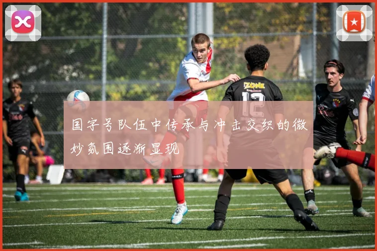 国字号队伍中传承与冲击交织的微妙氛围逐渐显现
