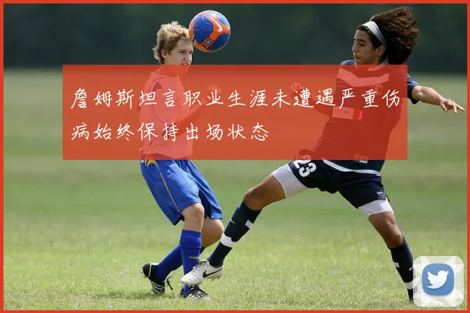 詹姆斯坦言职业生涯未遭遇严重伤病始终保持出场状态